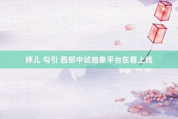 婷儿 勾引 西部中试抽象平台在蓉上线