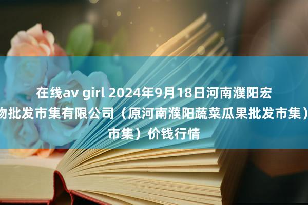 在线av girl 2024年9月18日河南濮阳宏进农副产物批发市集有限公司(原河南濮阳蔬菜瓜果批发市集)价钱行情