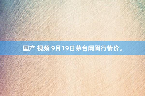 国产 视频 9月19日茅台阛阓行情价。