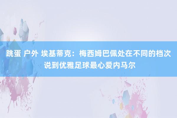 跳蛋 户外 埃基蒂克：梅西姆巴佩处在不同的档次 说到优雅足球最心爱内马尔