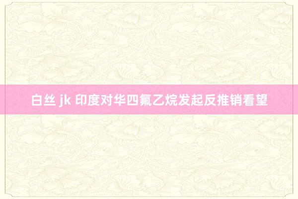 白丝 jk 印度对华四氟乙烷发起反推销看望