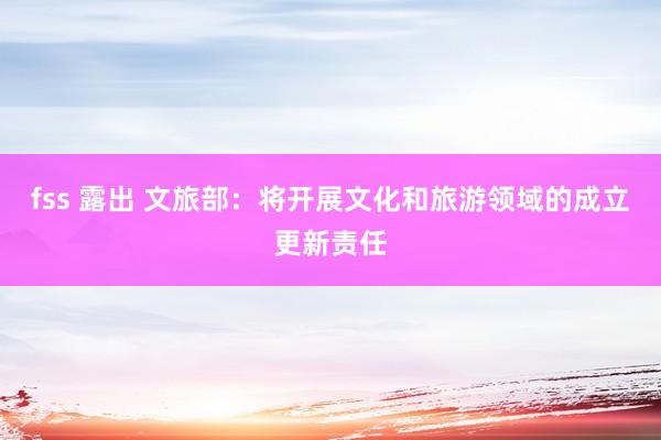 fss 露出 文旅部：将开展文化和旅游领域的成立更新责任