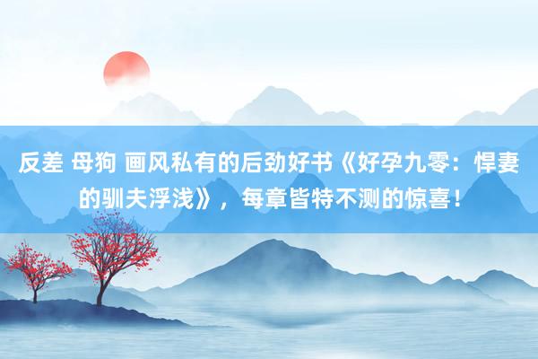 反差 母狗 画风私有的后劲好书《好孕九零：悍妻的驯夫浮浅》，每章皆特不测的惊喜！