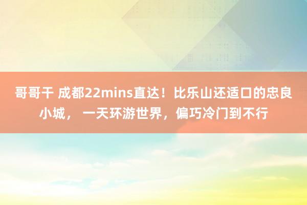 哥哥干 成都22mins直达！比乐山还适口的忠良小城， 一天环游世界，偏巧冷门到不行