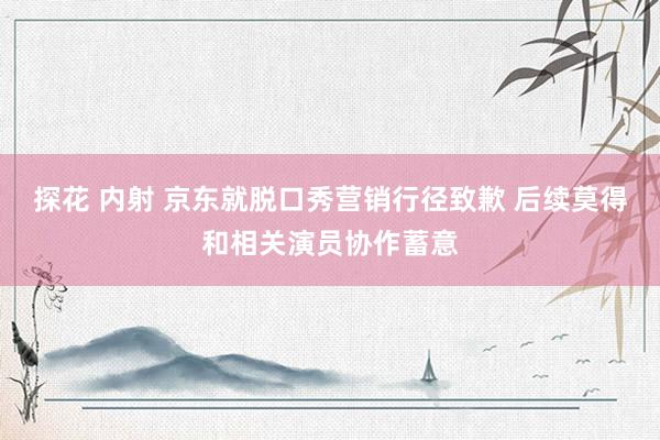 探花 内射 京东就脱口秀营销行径致歉 后续莫得和相关演员协作蓄意