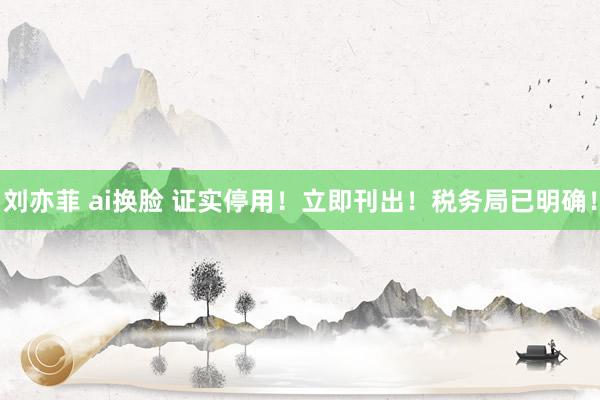 刘亦菲 ai换脸 证实停用！立即刊出！税务局已明确！