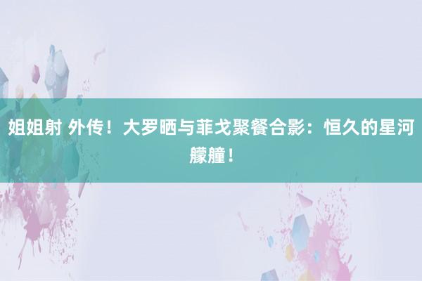 姐姐射 外传！大罗晒与菲戈聚餐合影：恒久的星河艨艟！