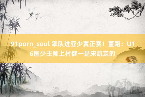 91porn_soul 率队进亚少赛正赛！董路：U16国少主帅上村健一是宋凯定的