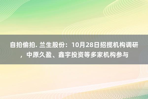 自拍偷拍. 兰生股份：10月28日招揽机构调研，中原久盈、鑫宇投资等多家机构参与