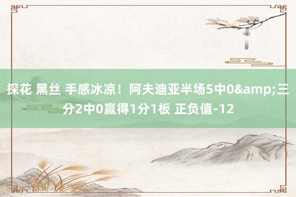 探花 黑丝 手感冰凉！阿夫迪亚半场5中0&三分2中0赢得1分1板 正负值-12