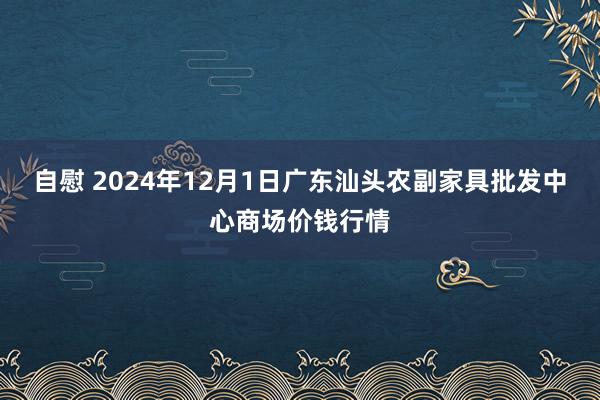 自慰 2024年12月1日广东汕头农副家具批发中心商场价钱行情