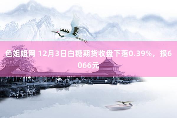 色姐姐网 12月3日白糖期货收盘下落0.39%，报6066元