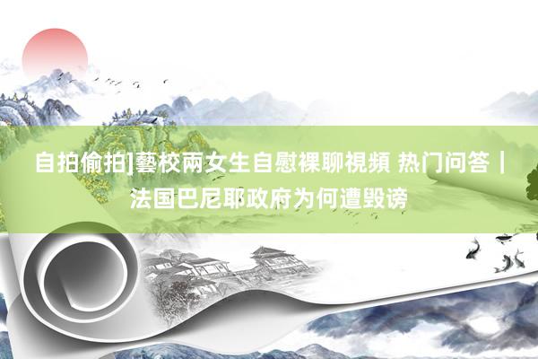 自拍偷拍]藝校兩女生自慰裸聊視頻 热门问答｜法国巴尼耶政府为何遭毁谤