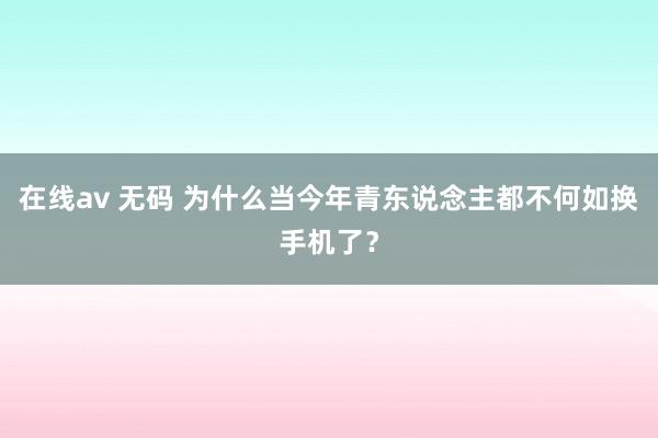在线av 无码 为什么当今年青东说念主都不何如换手机了？