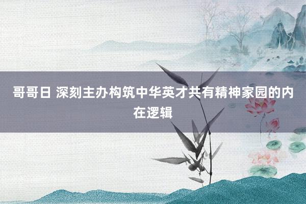 哥哥日 深刻主办构筑中华英才共有精神家园的内在逻辑