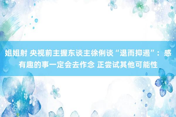 姐姐射 央视前主握东谈主徐俐谈“退而抑遏”：感有趣的事一定会去作念 正尝试其他可能性