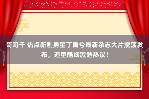 哥哥干 热点新剧男星丁禹兮最新杂志大片震荡发布，造型酷炫激勉热议！