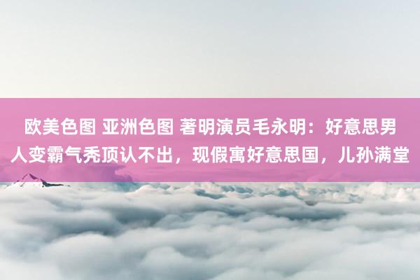 欧美色图 亚洲色图 著明演员毛永明：好意思男人变霸气秃顶认不出，现假寓好意思国，儿孙满堂