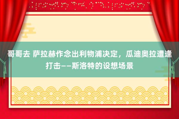 哥哥去 萨拉赫作念出利物浦决定，瓜迪奥拉遭逢打击——斯洛特的设想场景