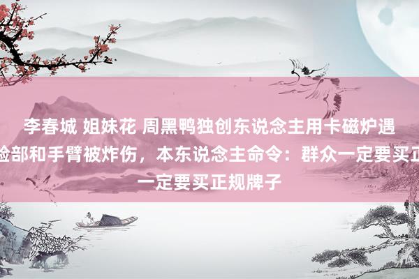 李春城 姐妹花 周黑鸭独创东说念主用卡磁炉遇爆炸！脸部和手臂被炸伤，本东说念主命令：群众一定要买正规牌子