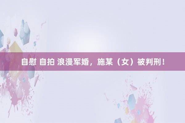自慰 自拍 浪漫军婚，施某（女）被判刑！