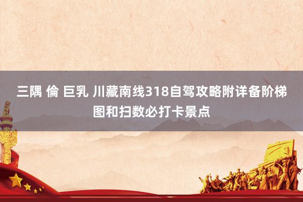 三隅 倫 巨乳 川藏南线318自驾攻略附详备阶梯图和扫数必打卡景点