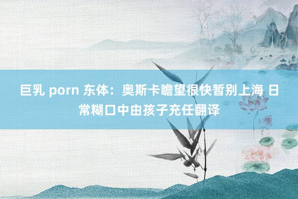 巨乳 porn 东体：奥斯卡瞻望很快暂别上海 日常糊口中由孩子充任翻译