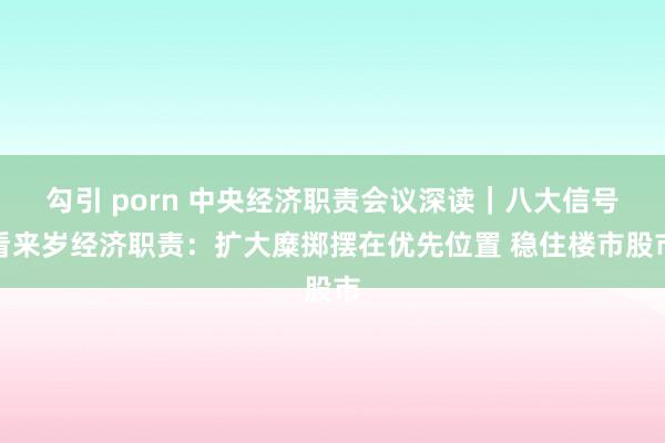勾引 porn 中央经济职责会议深读｜八大信号看来岁经济职责：扩大糜掷摆在优先位置 稳住楼市股市