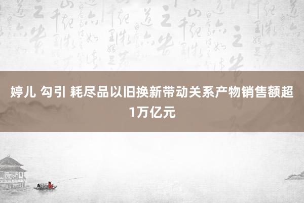 婷儿 勾引 耗尽品以旧换新带动关系产物销售额超1万亿元