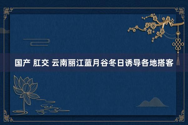 国产 肛交 云南丽江蓝月谷冬日诱导各地搭客