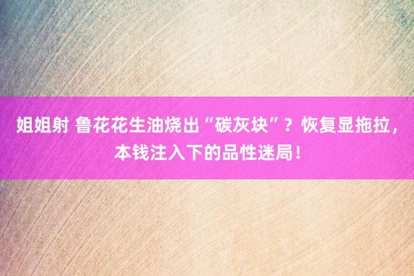 姐姐射 鲁花花生油烧出“碳灰块”？恢复显拖拉，本钱注入下的品性迷局！
