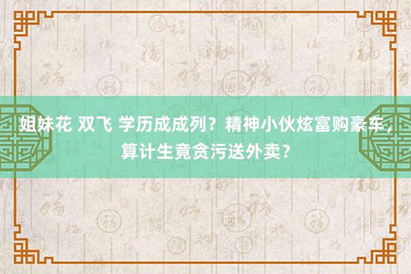 姐妹花 双飞 学历成成列？精神小伙炫富购豪车，算计生竟贪污送外卖？