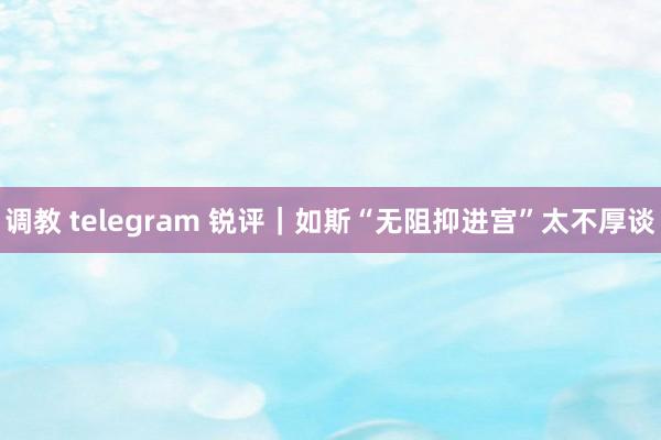 调教 telegram 锐评｜如斯“无阻抑进宫”太不厚谈