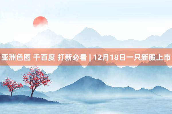 亚洲色图 千百度 打新必看 | 12月18日一只新股上市