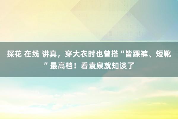 探花 在线 讲真，穿大衣时也曾搭“皆踝裤、短靴”最高档！看袁泉就知谈了