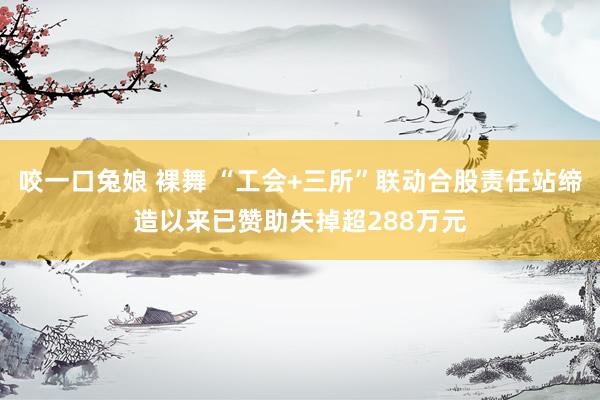 咬一口兔娘 裸舞 “工会+三所”联动合股责任站缔造以来已赞助失掉超288万元
