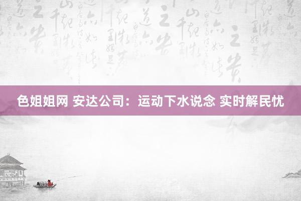 色姐姐网 安达公司：运动下水说念 实时解民忧