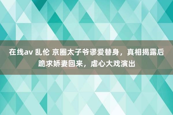 在线av 乱伦 京圈太子爷谬爱替身，真相揭露后跪求娇妻回来，虐心大戏演出