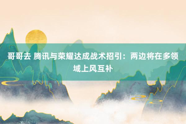 哥哥去 腾讯与荣耀达成战术招引：两边将在多领域上风互补