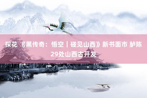 探花 《黑传奇：悟空｜碰见山西》新书面市 胪陈29处山西古开发