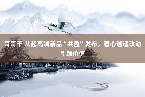 哥哥干 从超高端新品“共盈”发布，看心逍遥改动引颈价值