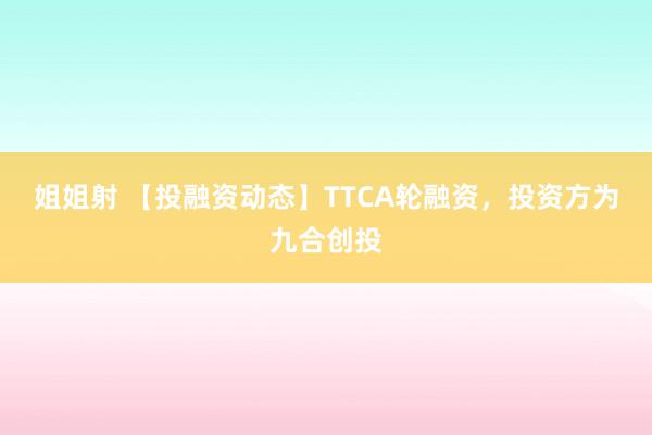 姐姐射 【投融资动态】TTCA轮融资，投资方为九合创投