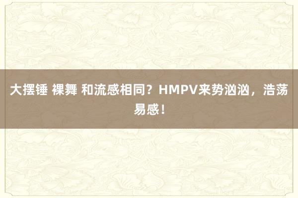 大摆锤 裸舞 和流感相同？HMPV来势汹汹，浩荡易感！