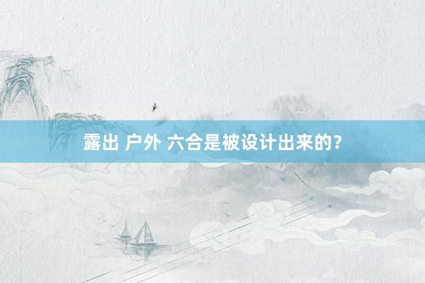 露出 户外 六合是被设计出来的？