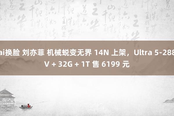 ai换脸 刘亦菲 机械蜕变无界 14N 上架，Ultra 5-288V + 32G + 1T 售 6199 元