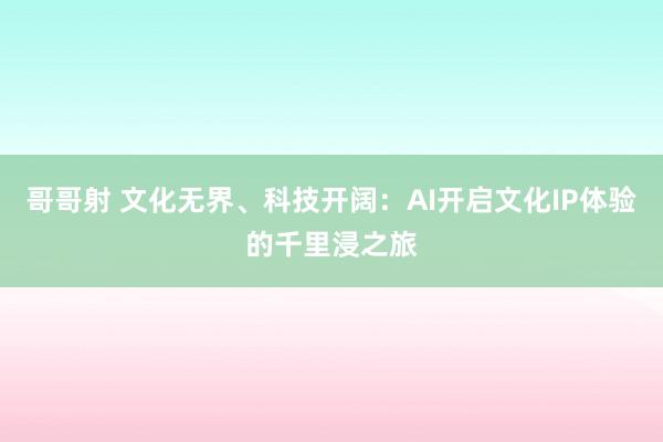 哥哥射 文化无界、科技开阔：AI开启文化IP体验的千里浸之旅