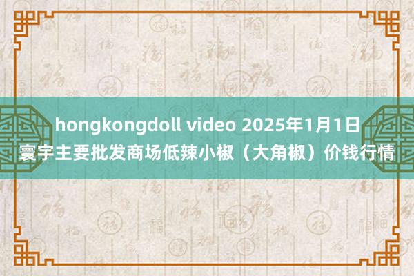 hongkongdoll video 2025年1月1日寰宇主要批发商场低辣小椒（大角椒）价钱行情