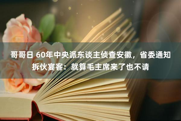 哥哥日 60年中央派东谈主侦查安徽，省委通知拆伙宴客：就算毛主席来了也不请