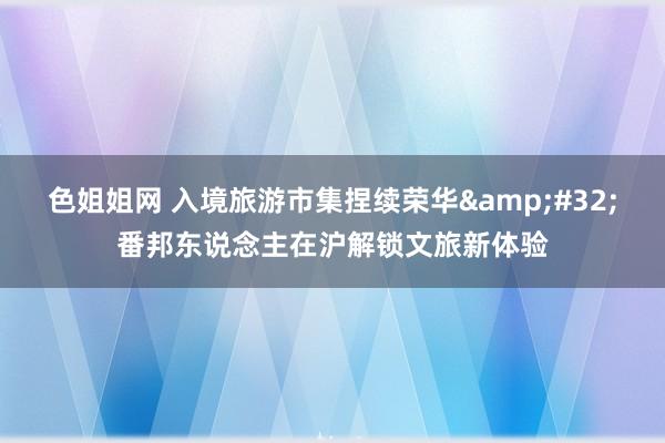 色姐姐网 入境旅游市集捏续荣华&#32;番邦东说念主在沪解锁文旅新体验