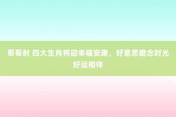 哥哥射 四大生肖将迎幸福安康，好意思瞻念时光好运相伴